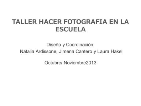 TALLER HACER FOTOGRAFIA EN LA ESCUELA Diseño y Coordinación: Natalia Ardissone, Jimena Cantero y Laura Hakel Octubre/ Noviembre2013.