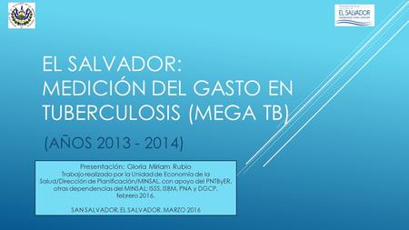 EL SALVADOR: MEDICIÓN DEL GASTO EN TUBERCULOSIS (MEGA TB) (AÑOS 2013 - 2014) Presentación: Gloria Miriam Rubio Trabajo realizado por la Unidad de Economía.