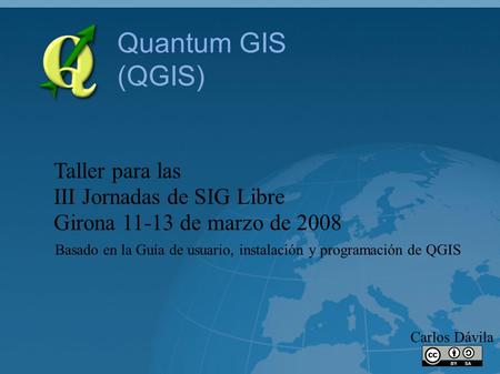Quantum GIS (QGIS) Taller para las III Jornadas de SIG Libre Girona 11-13 de marzo de 2008 Carlos Dávila Basado en la Guía de usuario, instalación y programación.