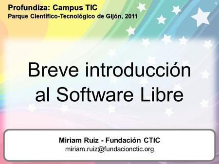 1 Breve introducción al Software Libre Profundiza: Campus TIC Parque Científico-Tecnológico de Gijón, 2011 Miriam Ruiz - Fundación CTIC