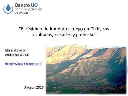 “El régimen de fomento al riego en Chile, sus resultados, desafíos y potencial” Elisa Blanco derechoygestionaguas.uc.cl Agosto, 2016.