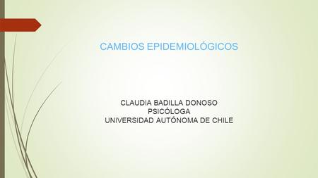 CAMBIOS EPIDEMIOLÓGICOS CLAUDIA BADILLA DONOSO PSICÓLOGA UNIVERSIDAD AUTÓNOMA DE CHILE.