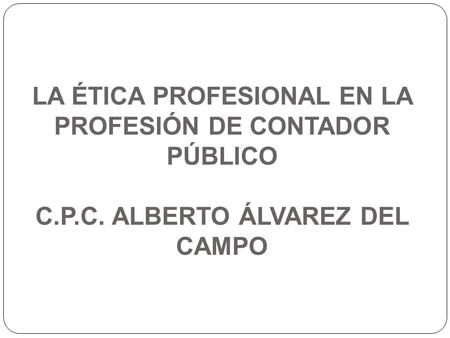 LA ÉTICA PROFESIONAL EN LA PROFESIÓN DE CONTADOR PÚBLICO C.P.C. ALBERTO ÁLVAREZ DEL CAMPO.