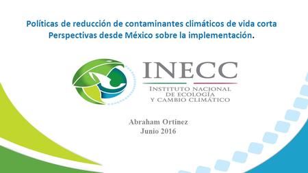 Políticas de reducción de contaminantes climáticos de vida corta Perspectivas desde México sobre la implementación. Abraham Ortinez Junio 2016.