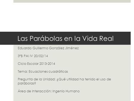 Las Parábolas en la Vida Real Eduardo Guillermo González Jiménez 3ºB PAI IV 20/02/14 Ciclo Escolar 2013-2014 Tema: Ecuaciones cuadráticas Pregunta de la.