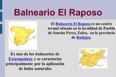 Balneario El Raposo El Balneario El Raposo es un centro termal situado en la localidad de Puebla de Sancho Perez, Zafra, en la provincia de Badajoz.Balneario.