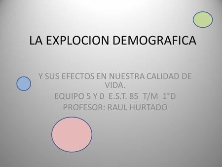 LA EXPLOCION DEMOGRAFICA Y SUS EFECTOS EN NUESTRA CALIDAD DE VIDA. EQUIPO 5 Y 0 E.S.T. 85 T/M 1°D PROFESOR: RAUL HURTADO.