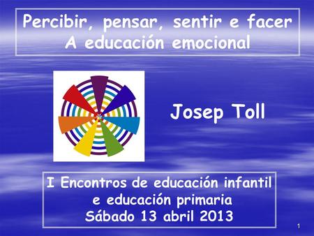1 Percibir, pensar, sentir e facer A educación emocional I Encontros de educación infantil e educación primaria Sábado 13 abril 2013 Josep Toll.
