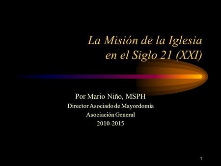 1 La Misión de la Iglesia en el Siglo 21 (XXI) Por Mario Niño, MSPH Director Asociado de Mayordomía Asociación General 2010-2015.