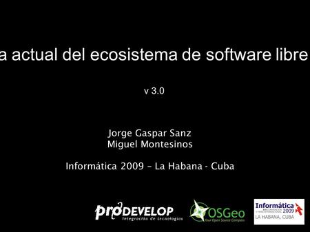 Panorama actual del ecosistema de software libre para SIG v 3.0 Jorge Gaspar Sanz Miguel Montesinos Informática 2009 – La Habana - Cuba.