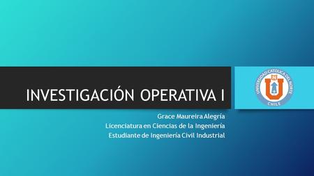 INVESTIGACIÓN OPERATIVA I Grace Maureira Alegría Licenciatura en Ciencias de la Ingeniería Estudiante de Ingeniería Civil Industrial.