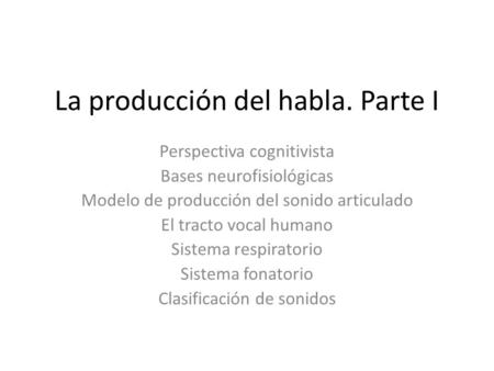 La producción del habla. Parte I Perspectiva cognitivista Bases neurofisiológicas Modelo de producción del sonido articulado El tracto vocal humano Sistema.
