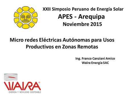 Micro redes Eléctricas Autónomas para Usos Productivos en Zonas Remotas Ing. Franco Canziani Amico Waira Energía SAC APES - Arequipa Noviembre 2015 XXII.