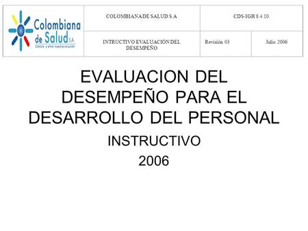 EVALUACION DEL DESEMPEÑO PARA EL DESARROLLO DEL PERSONAL INSTRUCTIVO 2006 COLOMBIANA DE SALUD S.A CDS-IGH 8.4.10 INTRUCTIVO EVALUACIÓN DEL DESEMPEÑO Revisión.