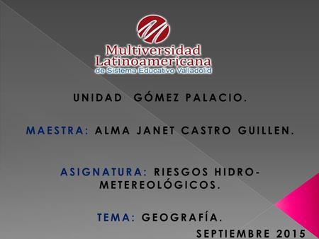 UNIDAD GÓMEZ PALACIO. MAESTRA: ALMA JANET CASTRO GUILLEN. ASIGNATURA: RIESGOS HIDRO- METEREOLÓGICOS. TEMA: GEOGRAFÍA. SEPTIEMBRE 2015.