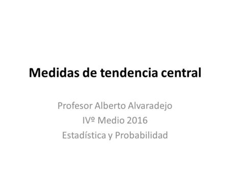 Medidas de tendencia central Profesor Alberto Alvaradejo IVº Medio 2016 Estadística y Probabilidad.
