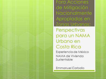 Foro Acciones de Mitigación Nacionalmente Apropiadas en Zonas Urbanas: Perspectivas para un NAMA Urbano en Costa Rica Experiencia de México NAMA de Vivienda.