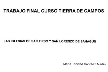 TRABAJO FINAL CURSO TIERRA DE CAMPOS LAS IGLESIAS DE SAN TIRSO Y SAN LORENZO DE SAHAGÚN María Trinidad Sánchez Martín.