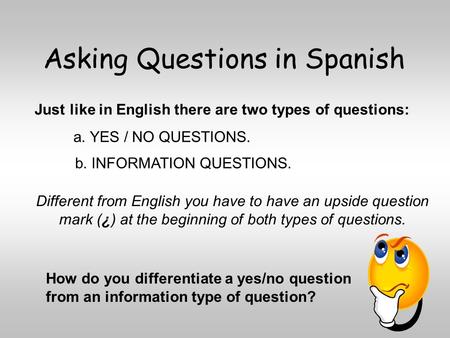 Asking Questions in Spanish a. YES / NO QUESTIONS. Just like in English there are two types of questions: b. INFORMATION QUESTIONS. Different from English.