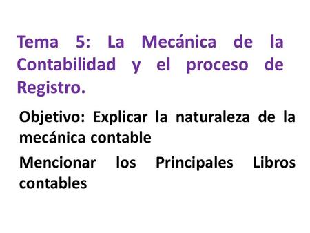 Tema 5: La Mecánica de la Contabilidad y el proceso de Registro. Objetivo: Explicar la naturaleza de la mecánica contable Mencionar los Principales Libros.