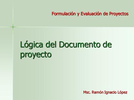 Lógica del Documento de proyecto Formulación y Evaluación de Proyectos Msc. Ramón Ignacio López.