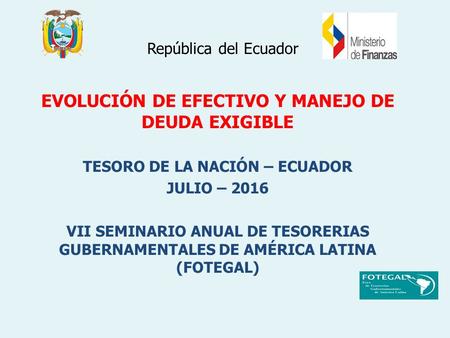 República del Ecuador EVOLUCIÓN DE EFECTIVO Y MANEJO DE DEUDA EXIGIBLE TESORO DE LA NACIÓN – ECUADOR JULIO – 2016 VII SEMINARIO ANUAL DE TESORERIAS GUBERNAMENTALES.