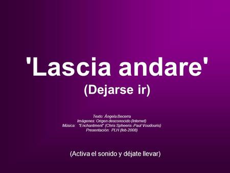 'Lascia andare' (Dejarse ir) Texto: Ángela Becerra Imágenes: Origen desconocido (Internet) Música: “Enchantment” (Chris Spheeris -Paul Voudouris) Presentación: