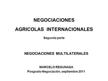 NEGOCIACIONES AGRICOLAS INTERNACIONALES Segunda parte NEGOCIACIONES MULTILATERALES MARCELO REGUNAGA Posgrado Negociación, septiembre 2011.