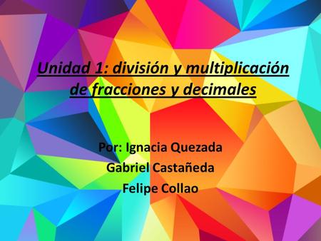 Unidad 1: división y multiplicación de fracciones y decimales Por: Ignacia Quezada Gabriel Castañeda Felipe Collao.