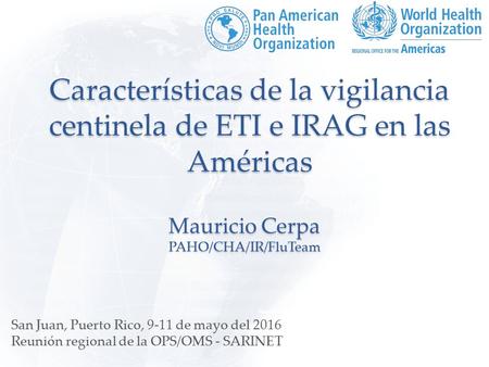Características de la vigilancia centinela de ETI e IRAG en las Américas Mauricio Cerpa PAHO/CHA/IR/FluTeam San Juan, Puerto Rico, 9-11 de mayo del 2016.