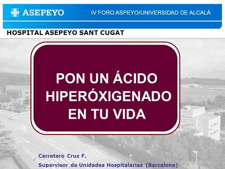 Carretero Cruz F. Supervisor de Unidades Hospitalarias (Barcelona) IV FORO ASPEYO/UNIVERSIDAD DE ALCALÁ HOSPITAL ASEPEYO SANT CUGAT PON UN ÁCIDO HIPERÓXIGENADO.