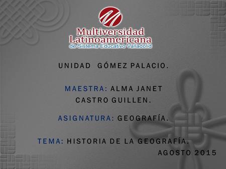 UNIDAD GÓMEZ PALACIO. MAESTRA: ALMA JANET CASTRO GUILLEN. ASIGNATURA: GEOGRAFÍA. TEMA: HISTORIA DE LA GEOGRAFÍA. AGOSTO 2015.