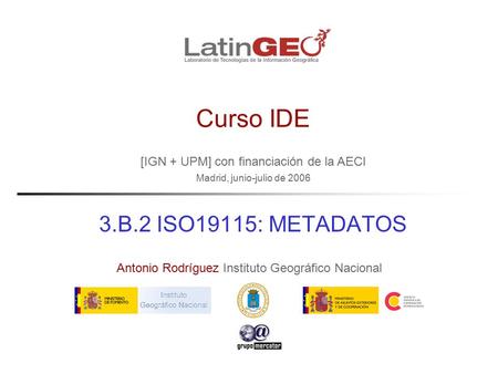[IGN + UPM] con financiación de la AECI Madrid, junio-julio de 2006 Antonio Rodríguez Instituto Geográfico Nacional Curso IDE 3.B.2 ISO19115: METADATOS.