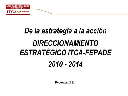 De la estrategia a la acción DIRECCIONAMIENTO ESTRATÉGICO ITCA-FEPADE 2010 - 2014 Rectoría, 2011.
