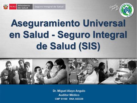 Aseguramiento Universal en Salud - Seguro Integral de Salud (SIS) Dr. Miguel Alayo Angulo Auditor Médico CMP 61160 RNA A03339.