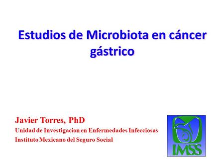 Estudios de Microbiota en cáncer gástrico Javier Torres, PhD Unidad de Investigacion en Enfermedades Infecciosas Instituto Mexicano del Seguro Social.