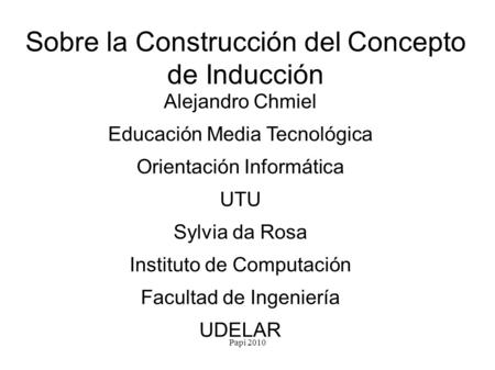 Papi 2010 Sobre la Construcción del Concepto de Inducción Alejandro Chmiel Educación Media Tecnológica Orientación Informática UTU Sylvia da Rosa Instituto.