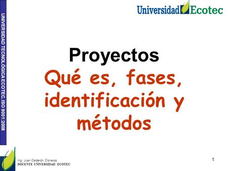 UNIVERSIDAD TECNOLÓGICA ECOTEC. ISO 9001:2008 1 Ing. Juan Calderón Cisneros DOCENTE UNIVERSIDAD ECOTEC Proyectos Qué es, fases, identificación y métodos.