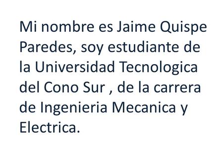 Mi nombre es Jaime Quispe Paredes, soy estudiante de la Universidad Tecnologica del Cono Sur, de la carrera de Ingenieria Mecanica y Electrica.