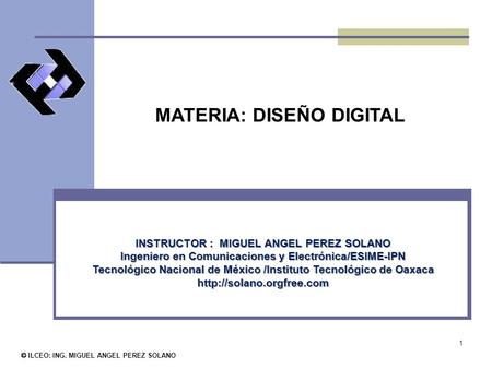 1 MATERIA: DISEÑO DIGITAL © ILCEO: ING. MIGUEL ANGEL PEREZ SOLANO INSTRUCTOR : MIGUEL ANGEL PEREZ SOLANO Ingeniero en Comunicaciones y Electrónica/ESIME-IPN.