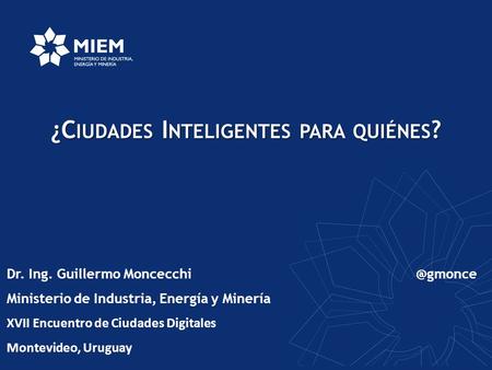 ¿C IUDADES I NTELIGENTES PARA QUIÉNES ? Dr. Ing. Guillermo Ministerio de Industria, Energía y Minería XVII Encuentro de Ciudades Digitales.