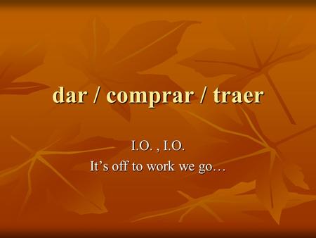 Dar / comprar / traer I.O., I.O. It’s off to work we go…