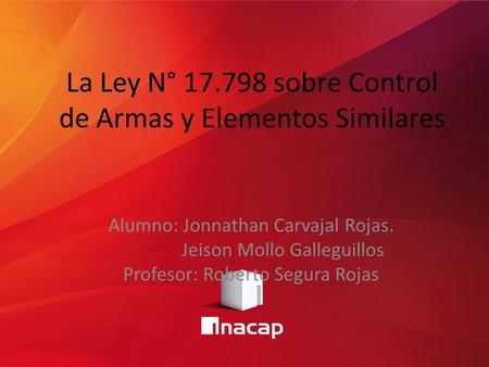 La Ley N° 17.798 sobre Control de Armas y Elementos Similares Alumno: Jonnathan Carvajal Rojas. Jeison Mollo Galleguillos Profesor: Roberto Segura Rojas.