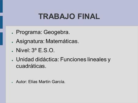 TRABAJO FINAL ● Programa: Geogebra. ● Asignatura: Matemáticas. ● Nivel: 3º E.S.O. ● Unidad didáctica: Funciones lineales y cuadráticas. ● Autor: Elías.