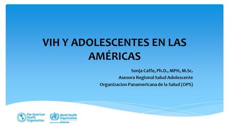 VIH Y ADOLESCENTES EN LAS AMÉRICAS Sonja Caffe, Ph.D., MPH, M.Sc. Asesora Regional Salud Adolescente Organizacion Panamericana de la Salud (OPS)