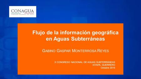 Flujo de la información geográfica en Aguas Subterráneas G ABINO G ASPAR M ONTERROSA R EYES X CONGRESO NACIONAL DE AGUAS SUBTERRÁNEAS IXTAPA, GUERRERO.