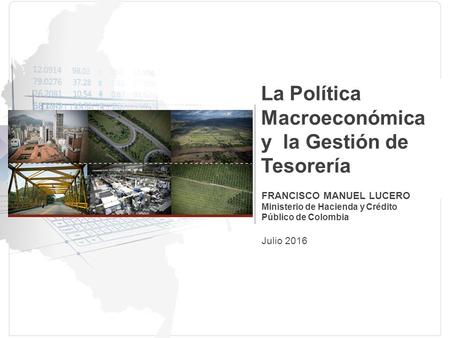La Política Macroeconómica y la Gestión de Tesorería FRANCISCO MANUEL LUCERO Ministerio de Hacienda y Crédito Público de Colombia Julio 2016.