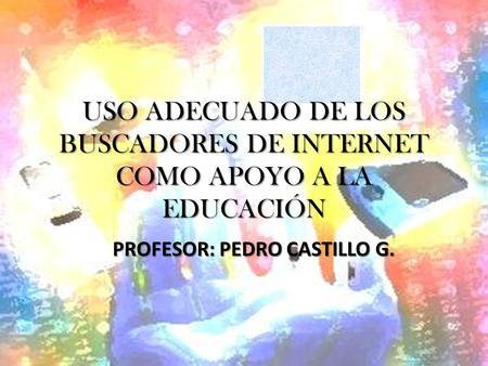 USO ADECUADO DE LOS BUSCADORES DE INTERNET COMO APOYO A LA EDUCACIÓN PROFESOR: PEDRO CASTILLO G.