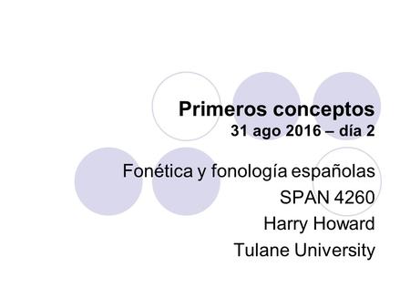 Primeros conceptos 31 ago 2016 – día 2 Fonética y fonología españolas SPAN 4260 Harry Howard Tulane University.