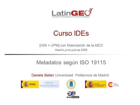 [IGN + UPM] con financiación de la AECI Madrid, junio-julio de 2006 Daniela Ballari Universidad Politécnica de Madrid Curso IDEs Metadatos según ISO 19115.